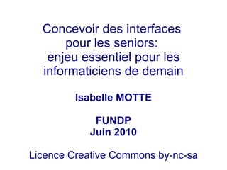 Concevoir des interfaces
      pour les seniors:
   enjeu essentiel pour les
  informaticiens de demain

         Isabelle MOTTE

            FUNDP
           Juin 2010

Licence Creative Commons by-nc-sa
 