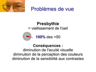 Problèmes de vue

              Presbythie
         = viellissement de l'oeil

              100% des +50

            Conséquences :
      diminution de l'acuité visuelle
diminution de la perception des couleurs
diminution de la sensibilité aux contrastes
 