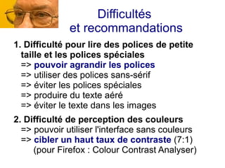 Difficultés
              et recommandations
1. Difficulté pour lire des polices de petite
  taille et les polices spéciales
  => pouvoir agrandir les polices
  => utiliser des polices sans-sérif
  => éviter les polices spéciales
  => produire du texte aéré
  => éviter le texte dans les images
2. Difficulté de perception des couleurs
  => pouvoir utiliser l'interface sans couleurs
  => cibler un haut taux de contraste (7:1)
     (pour Firefox : Colour Contrast Analyser)
 