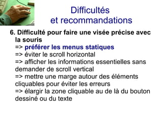 Difficultés
              et recommandations
6. Difficulté pour faire une visée précise avec
  la souris
  => préférer les menus statiques
  => éviter le scroll horizontal
  => afficher les informations essentielles sans
  demander de scroll vertical
  => mettre une marge autour des éléments
  cliquables pour éviter les erreurs
  => élargir la zone cliquable au de là du bouton
  dessiné ou du texte
 