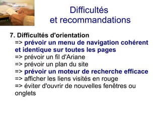 Difficultés
             et recommandations
7. Difficultés d'orientation
  => prévoir un menu de navigation cohérent
  et identique sur toutes les pages
  => prévoir un fil d'Ariane
  => prévoir un plan du site
  => prévoir un moteur de recherche efficace
  => afficher les liens visités en rouge
  => éviter d'ouvrir de nouvelles fenêtres ou
  onglets
 