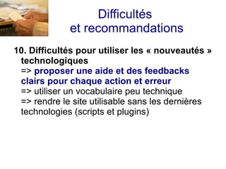 Difficultés
             et recommandations
10. Difficultés pour utiliser les « nouveautés »
 technologiques
 => proposer une aide et des feedbacks
 clairs pour chaque action et erreur
 => utiliser un vocabulaire peu technique
 => rendre le site utilisable sans les dernières
 technologies (scripts et plugins)
 
