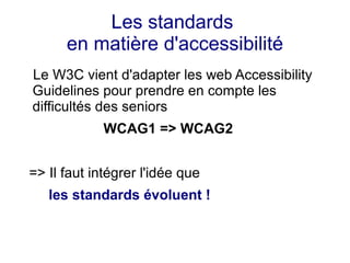 Les standards
      en matière d'accessibilité
Le W3C vient d'adapter les web Accessibility
Guidelines pour prendre en compte les
difficultés des seniors
             WCAG1 => WCAG2


=> Il faut intégrer l'idée que
   les standards évoluent !
 