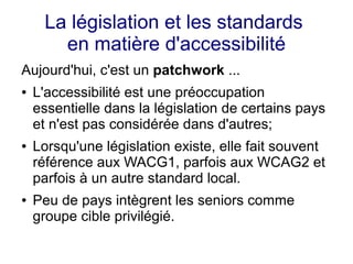 La législation et les standards
       en matière d'accessibilité
Aujourd'hui, c'est un patchwork ...
●   L'accessibilité est une préoccupation
    essentielle dans la législation de certains pays
    et n'est pas considérée dans d'autres;
●   Lorsqu'une législation existe, elle fait souvent
    référence aux WACG1, parfois aux WCAG2 et
    parfois à un autre standard local.
●   Peu de pays intègrent les seniors comme
    groupe cible privilégié.
 