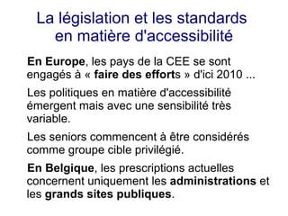 La législation et les standards
   en matière d'accessibilité
En Europe, les pays de la CEE se sont
engagés à « faire des efforts » d'ici 2010 ...
Les politiques en matière d'accessibilité
émergent mais avec une sensibilité très
variable.
Les seniors commencent à être considérés
comme groupe cible privilégié.
En Belgique, les prescriptions actuelles
concernent uniquement les administrations et
les grands sites publiques.
 