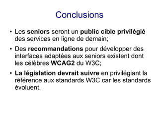 Conclusions
●   Les seniors seront un public cible privilégié
    des services en ligne de demain;
●   Des recommandations pour développer des
    interfaces adaptées aux seniors existent dont
    les célèbres WCAG2 du W3C;
●   La législation devrait suivre en privilégiant la
    référence aux standards W3C car les standards
    évoluent.
 