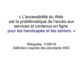 « L'accessibilité du Web
 est la problématique de l'accès aux
    services et contenus en ligne
pour les handicapés et les seniors. »


            Wikipedia, 11/06/10
  Définition inspirée des standards W3C
 