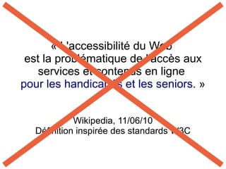 « L'accessibilité du Web
 est la problématique de l'accès aux
    services et contenus en ligne
pour les handicapés et les seniors. »


            Wikipedia, 11/06/10
  Définition inspirée des standards W3C
 
