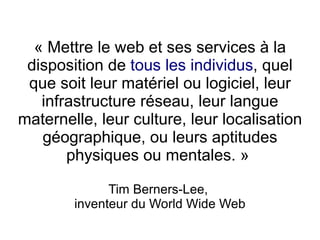 « Mettre le web et ses services à la
 disposition de tous les individus, quel
 que soit leur matériel ou logiciel, leur
   infrastructure réseau, leur langue
maternelle, leur culture, leur localisation
   géographique, ou leurs aptitudes
       physiques ou mentales. »

              Tim Berners-Lee,
        inventeur du World Wide Web
 