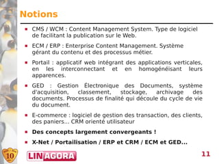 Notions
   CMS / WCM : Content Management System. Type de logiciel
    de facilitant la publication sur le Web.
   ECM / ERP : Enterprise Content Management. Système
    gérant du contenu et des processus métier.
   Portail : applicatif web intégrant des applications verticales,
    en les interconnectant et en homogénéisant leurs
    apparences.
   GED : Gestion Électronique des Documents, système
    d'acquisition, classement,     stockage,   archivage    des
    documents. Processus de finalité qui découle du cycle de vie
    du document.
   E-commerce : logiciel de gestion des transaction, des clients,
    des paniers... CRM orienté utilisateur
   Des concepts largement convergeants !
   X-Net / Portailisation / ERP et CRM / ECM et GED...

                                                                  11
 
