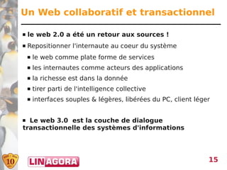 Un Web collaboratif et transactionnel

   le web 2.0 a été un retour aux sources !
   Repositionner l'internaute au coeur du système
       le web comme plate forme de services
       les internautes comme acteurs des applications
       la richesse est dans la donnée
       tirer parti de l'intelligence collective
       interfaces souples & légères, libérées du PC, client léger


 Le web 3.0 est la couche de dialogue
transactionnelle des systèmes d'informations




                                                                 15
 