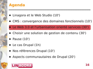 Agenda

   Linagora et le Web Studio (10')
   CMS : convergence des domaines fonctionnels (10')
   Le Web 3.0 et l'urbanisation orienté services (30')
   Choisir une solution de gestion de contenu (30')
   Pause (10')
   Le cas Drupal (1h)
   Nos références Drupal (10')
   Aspects communautaires de Drupal (20')

                                                    16
 