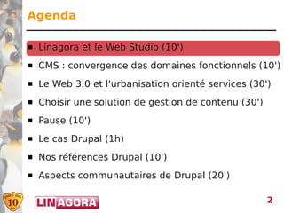 Agenda

   Linagora et le Web Studio (10')
   CMS : convergence des domaines fonctionnels (10')
   Le Web 3.0 et l'urbanisation orienté services (30')
   Choisir une solution de gestion de contenu (30')
   Pause (10')
   Le cas Drupal (1h)
   Nos références Drupal (10')
   Aspects communautaires de Drupal (20')

                                                       2
 