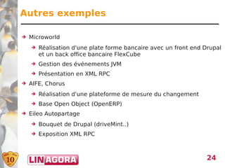Autres exemples

➔   Microworld
    ➔   Réalisation d'une plate forme bancaire avec un front end Drupal
        et un back office bancaire FlexCube
    ➔   Gestion des événements JVM
    ➔   Présentation en XML RPC
➔   AIFE, Chorus
    ➔   Réalisation d'une plateforme de mesure du changement
    ➔   Base Open Object (OpenERP)
➔   Eileo Autopartage
    ➔   Bouquet de Drupal (driveMint..)
    ➔   Exposition XML RPC



                                                                  24
 