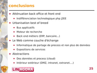 conclusions
   Atténuation back office et front end
       Indifférenciation technologique php j2EE
   Urbanisation best of breed
       Bus applicatifs
       Moteur de recherche
       Back end métiers (ERP, bancaire...)
   Le Web comme couche d'échange
       Informatique de partage de process et non plus de données
       Expositions de services
   Abstractions
       Des données et process (cloud)
       Intérieur extérieur (DMZ, intranet, extranet....)

                                                                25
 