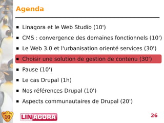 Agenda

   Linagora et le Web Studio (10')
   CMS : convergence des domaines fonctionnels (10')
   Le Web 3.0 et l'urbanisation orienté services (30')
   Choisir une solution de gestion de contenu (30')
   Pause (10')
   Le cas Drupal (1h)
   Nos références Drupal (10')
   Aspects communautaires de Drupal (20')

                                                    26
 