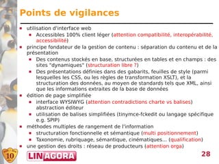 Points de vigilances
   utilisation d'interface web
      Accessibles 100% client léger (attention compatibilité, interopérabilité,
         accessibilité)
   principe fondateur de la gestion de contenu : séparation du contenu et de la
    présentation
      Des contenus stockés en base, structurées en tables et en champs : des
         sites "dynamiques" (structuration libre ?)
      Des présentations définies dans des gabarits, feuilles de style (parmi
         lesquelles les CSS, ou les règles de transformation XSLT), et la
         structuration des données, au moyen de standards tels que XML, ainsi
         que les informations extraites de la base de données
   édition de page simplifiée
      interface WYSIWYG (attention contradictions charte vs balises)
         abstraction éditeur
      utilisation de balises simplifiées (tinymce-fckedit ou langage spécifique
         e.g. SPIP)
   méthodes multiples de rangement de l'information
      structuration fonctionnelle et sémantique (multi positionnement)
      Taxonomie, rubriquage, sémantique, cinématiques... (qualification)
   une gestion des droits : réseau de producteurs (attention orga)
                                                                         28
 