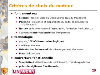 Critères de choix du moteur
   fondamentaux
       Licence : logiciel Libre ou Open Source (cas du freemium)
       Pérénité : existence et disponibilité du code, communautés
          d'utilisateurs
       Nature de la communauté (association, fondation, institution...)
       Couverture internationale des intégrateurs
   technologie
       php ou J2EE (Culture technologique)
       modèle granulaire
       Orientation Framework de développement, dev ouvert
       Maturité du code
   couverture fonctionnelle
       Simplicité d'utilisation et de déploiement, coût d'exploitation
       point de vigilance fonctionnels
                                                                          29
 