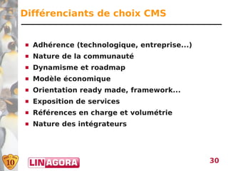 Différenciants de choix CMS


   Adhérence (technologique, entreprise...)
   Nature de la communauté
   Dynamisme et roadmap
   Modèle économique
   Orientation ready made, framework...
   Exposition de services
   Références en charge et volumétrie
   Nature des intégrateurs




                                               30
 
