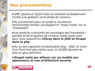 Nos préconisations

 SPIP, Joomla et Typo3 reste et resteront probablement
limités à la gestions verticalisée de contenu.
 Ils conviennent pour un projet a couverture
fonctionnelle limitée, privilégiant le "ready made" sur le
"framework"
Les produits cumulants les avantages des framework /
portails et de la gestion de contenu ready made sont
pour nous aujourd'hui Liferay dans le J2EE et Drupal
dans le php.
Au vu des capacités d'urbanisation php – J2EE, le choix
d'un Front End php même avec un SI J2EE devient de
plus en plus pertinent.
Drupal reste par ailleurs sur un modèle pur
opensource et une architecture ouverte

                                                             36
 