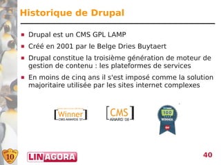 Historique de Drupal

   Drupal est un CMS GPL LAMP
   Créé en 2001 par le Belge Dries Buytaert
   Drupal constitue la troisième génération de moteur de
    gestion de contenu : les plateformes de services
   En moins de cinq ans il s'est imposé comme la solution
    majoritaire utilisée par les sites internet complexes




                                                      40
 