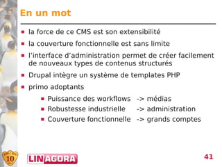 En un mot
   la force de ce CMS est son extensibilité
   la couverture fonctionnelle est sans limite
   l’interface d’administration permet de créer facilement
    de nouveaux types de contenus structurés
   Drupal intègre un système de templates PHP
   primo adoptants
          Puissance des workflows -> médias
          Robustesse industrielle   -> administration
          Couverture fonctionnelle -> grands comptes




                                                         41
 