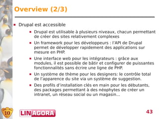 Overview (2/3)

   Drupal est accessible
           Drupal est utilisable à plusieurs niveaux, chacun permettant
            de créer des sites relativement complexes
           Un framework pour les développeurs : l’API de Drupal
            permet de développer rapidement des applications sur
            mesure en PHP.
           Une interface web pour les intégrateurs : grâce aux
            modules, il est possible de bâtir et configurer de puissantes
            fonctionnalités sans écrire une ligne de PHP.
           Un système de thème pour les designers: le contrôle total
            de l’apparence du site via un système de suggestion.
           Des profils d’installation clés en main pour les débutants,
            des packages permettant à des néophytes de créer un
            intranet, un réseau social ou un magasin...



                                                                     43
 