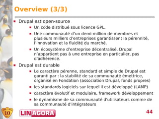 Overview (3/3)
   Drupal est open-source
           Un code distribué sous licence GPL.
           Une communauté d’un demi-million de membres et
            plusieurs milliers d’entreprises garantissent la pérennité,
            l’innovation et la fluidité du marché.
           Un écosystème d’entreprise décentralisé. Drupal
            n’appartient pas à une entreprise en particulier, pas
            d'adhérence.
   Drupal est durable
           Le caractère pérenne, standard et simple de Drupal est
            garanti par : la stabilité de sa communauté émettrice,
            organisé en Fondation (association Drupal, fonds propres)
           les standards logiciels sur lequel il est développé (LAMP)
           caractère évolutif et modulaire, framework développement
           le dynamisme de sa communauté d'utilisateurs comme de
            sa communauté d'intégrateurs
                                                                     44
 