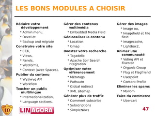 LES BONS MODULES A CHOISIR

Réduire votre                Gérer des contenus         Gérer des images
  développement                multimédia                 * Image ou,
  * Admin menu,                * Embedded Media Field     * Imagefield et File
  * Devel et                 Géolocaliser le contenu       field
  * Backup and migrate         * Location                 * imagecache,
Construire votre site          * Gmap                     * Lightbox2,
  * CCK,                     Booster votre recherche    Animer une
  * Views,                     * Tagadelic                communauté
  * Panels,                    * Apache Solr Search       * Voting API et
                                Integration                Fivestar
  * Webforms,
                             Optimiser votre              * Organic Group
  * Context (avec Spaces).
                               référencement              * Flag et Flagfriend
Publier du contenu
                               * Métatags                 * Userpoint
  * Wysiwyg API
                               * Pathauto                 * Content Profile
  * Workflow
                               * Global redirect        Eliminer les spams
Toucher un public
   multilingue                 * XML sitemap              * Mollom
  * Internationalization,    Générer plus de traffic    Faire du commerce
  * Language sections.         * Comment subscribe        * Ubercart
                               * Subscriptions
                               * SimpleNews                              47
 
