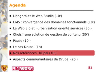 Agenda

   Linagora et le Web Studio (10')
   CMS : convergence des domaines fonctionnels (10')
   Le Web 3.0 et l'urbanisation orienté services (30')
   Choisir une solution de gestion de contenu (30')
   Pause (10')
   Le cas Drupal (1h)
   Nos références Drupal (10')
   Aspects communautaires de Drupal (20')

                                                    51
 