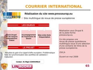 COURRIER INTERNATIONAL
                        Réalisation du site www.presseurop.eu
                    Site multilingue de revue de presse européenne


                    LES ENJEUX

                                                               Réalisation sous Drupal 6
                                                               de la plate-forme
 Socle Drupal       Accompagnement       Site à très forte     presseurop.eu
 en dix langues     de l'expression de    fréquentation
 Intégralement            besoin
                                                               Ce site propose une
     traduit
                                                               revue de presse quotidienne
                                                               multilingue issue d'une sélection
                                                               d'une centaine de titres de la
                     LE PROJET                                 presse européenne.

 Résultat du gain d'un appel d'offre européen. Problématique   250 jh
forte de synchronisation des workflow de validation /
traduction                                                     Ouvert en mai 2009

             Contact : M. Régis CONFAVREUX

                                                                                           65
 