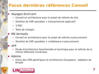 Focus dernières références Conseil
   Voyages-Sncf.com
    ✔   Conseil en architecture pour le projet de refonte du site
    ✔   Shortlist de CMF possibles + transactionnel applicatif
    ✔   3 POC
    ✔   Tests de charges
   M6 Ventadis
    ✔   Conseil en architecture pour le projet de refonte e-procurement
    ✔   Shortlist de CMF possibles + middleware e-procurement
   AFP
    ✔   Étude d'architecture fonctionnelle et technique pour la refonte de la
        chaine éditoriale numérique
   Ademe
    ✔   Choix des CMS génériques et architecture Groupware : adoption de
        Drupal


                                                                                7
 