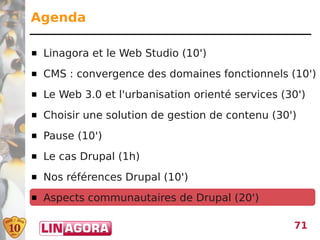 Agenda

   Linagora et le Web Studio (10')
   CMS : convergence des domaines fonctionnels (10')
   Le Web 3.0 et l'urbanisation orienté services (30')
   Choisir une solution de gestion de contenu (30')
   Pause (10')
   Le cas Drupal (1h)
   Nos références Drupal (10')
   Aspects communautaires de Drupal (20')

                                                    71
 
