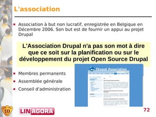 L'association

   Association à but non lucratif, enregistrée en Belgique en
    Décembre 2006. Son but est de fournir un appui au projet
    Drupal

     L'Association Drupal n'a pas son mot à dire
       que ce soit sur la planification ou sur le
    développement du projet Open Source Drupal

   Membres permanents
   Assemblée générale
   Conseil d'administration



                                                             72
 