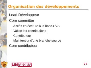 Organisation des développements

Lead Développeur
Core committer
  Accès en écriture à la base CVS
  Valide les contributions
  Contributeur
  Mainteneur d'une branche source
Core contributeur



                                    77
 