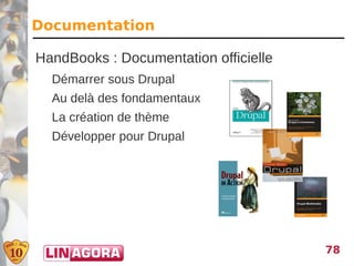 Documentation

HandBooks : Documentation officielle
  Démarrer sous Drupal
  Au delà des fondamentaux
  La création de thème
  Développer pour Drupal




                                       78
 