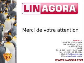 Merci de votre attention

                                     Contact :
                       LINAGORA – Siège social
                         80, rue Roque de Fillol
                                92800 PUTEAUX
                                       FRANCE
              Tél. : 0 810 251 251 (tarif local)
                    Fax : +33 (0)1 46 96 63 64
                      Mail : info@linagora.com
                      Web : www.linagora.com

             WWW.LINAGORA.COM
 