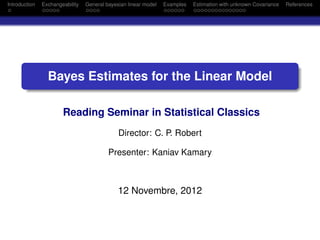 Introduction   Exchangeability   General bayesian linear model   Examples   Estimation with unknown Covariance   References
 .             .....             ....                            ......     ...............




       .
                                                                                                                     .
                 Bayes Estimates for the Linear Model
       .
       ..                                                                                                        .




                                                                                                                     .
                       Reading Seminar in Statistical Classics
                                              Director: C. P. Robert

                                          Presenter: Kaniav Kamary



                                              12 Novembre, 2012
 