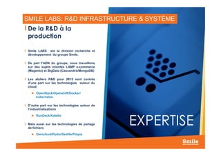 SMILE LABS: R&D INFRASTRUCTURE & SYSTÈME
De la R&D à la
production
Smile LABS est la division recherche et
développement du groupe Smile.
De part l’ADN du groupe, nous travaillons
sur des sujets orientés LAMP e-commerce
(Magento) et BigData (Cassandra/MongoDB)
Les ateliers R&D pour 2015 sont centrés
18
Les ateliers R&D pour 2015 sont centrés
d’une part sur les technologies autour du
cloud:
OpenStack/Openshift/Docker/
kubernetes
D’autre part sur les technologies autour de
l’industrialisationn
RunDeck/Katello
Mais aussi sur les technologies de partage
de fichiers
Owncloud/Pydio/Seafile/Ftopia
EXPERTISE
 
