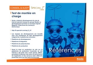 CONSEIL & AUDIT
Test de montée en
charge
Smile a réalisé le développement du site de
internet special-t marque du groupe Nestlé. Le
développement est basé sur la brique logiciel
Magento / Plate-frome de commerce
électronique
http://fr.special-t.com/spt_fr_fr/
19
Les équipes de développement ont travaillé
avec une architecture de type développement
intégrant les 4 plateformes suivantes :
• Plateforme de développement
• Plateforme d’intégration
• Plateforme de préproduction
• Plateforme de production
Avant la mise en production du site sur la
plateforme de production l’ensemble du site
internet a été testé avec l’outil apache JMeter,
permettant d'effectuer des tests de performance
de l’application et des serveurs selon différents
protocoles ainsi que des tests fonctionnels.
Références
 