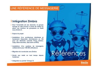 UNE RÉFÉRENCE DE MESSAGERIE
Intégration Zimbra
Pour l’ensemble de ses abonnés, le groupe
Orange en côte d’Ivoire a choisi de mettre en
place une solution de groupware en SaaS
sous Zimbra 8.
Enjeux du projet:
20
Références
• Installation d’un architecture distribuée et
hautement disponible (Architecture en HA
pour les éléments suivants Proxy Zimbra,
Ldap, Base données, data store et MTA)
• Installation d'un système de messagerie
collaborative pour 100 000 utilisateurs
• Migration de roundcube vers Zimbra
• Accès aux mails en tout temps depuis
l'extérieur
• Intégration au portail Orange CI
 