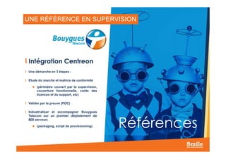 UNE RÉFÉRENCE EN SUPERVISION
Intégration Centreon
Une démarche en 3 étapes :
Etude du marché et matrice de conformité
21
Etude du marché et matrice de conformité
(périmètre couvert par la supervision,
couverture fonctionnelle, coûts des
licences et du support, etc)
Valider par la preuve (POC)
Industrialiser et accompagner Bouygues
Telecom sur un premier déploiement de
800 serveurs
(packaging, script de provisionning) Références
 