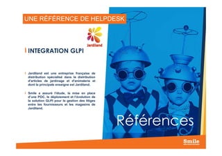 UNE RÉFÉRENCE DE HELPDESK
INTEGRATION GLPI
Jardiland est une entreprise française de
distribution spécialisé dans la distribution
22
Références
distribution spécialisé dans la distribution
d'articles de jardinage et d'animalerie et
dont la principale enseigne est Jardiland.
Smile a assuré l’étude, la mise en place
d’une POC, le déploiement et l’évolution de
la solution GLPI pour la gestion des litiges
entre les fournisseurs et les magasins de
Jardiland.
 