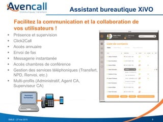 Assistant bureautique XiVO
8SMILE - 27 mai 2015
Facilitez la communication et la collaboration de
vos utilisateurs !
 Présence et supervision
 Click2Call
 Accès annuaire
 Envoi de fax
 Messagerie instantanée
 Accès chambres de conférence
 Gestion des services téléphoniques (Transfert,
NPD, Renvoi, etc.)
 Multi-profils (Administratif, Agent CA,
Superviseur CA)
Assistant
bureautiqu
 