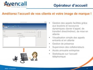 Opérateur d’accueil
9SMILE - 27 mai 2015
 Gestion des appels facilitée grâce
aux boutons et raccourcis
dynamiques clavier d’appel, de
transfert direct/indirect, de mise en
attente
 Visualisation simple des appels
entrants et en attente
 Gestion de présence
 Supervision des collaborateurs
 Accès annuaire entreprise
 Statistiques sur l’accueil
téléphonique
Améliorez l’accueil de vos clients et votre image de marque !
 