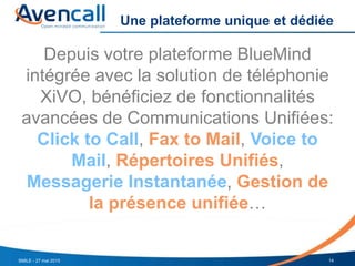 Une plateforme unique et dédiée
Depuis votre plateforme BlueMind
intégrée avec la solution de téléphonie
XiVO, bénéficiez de fonctionnalités
avancées de Communications Unifiées:
Click to Call, Fax to Mail, Voice to
Mail, Répertoires Unifiés,
Messagerie Instantanée, Gestion de
la présence unifiée…
14SMILE - 27 mai 2015
 