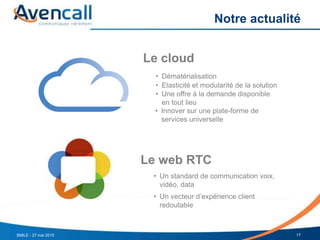 Notre actualité
Le cloud
Le web RTC
• Dématérialisation
• Elasticité et modularité de la solution
• Une offre à la demande disponible
en tout lieu
• Innover sur une plate-forme de
services universelle
• Un standard de communication voix,
vidéo, data
• Un vecteur d’expérience client
redoutable
SMILE - 27 mai 2015 17
 