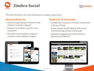 Zimbra	
  Social	
  
The	
  best	
  brands	
  in	
  the	
  world	
  demand	
  a	
  unique	
  experience	
  
28/05/15	
   Zimbra,	
  Inc.	
  	
   10	
  
Boost	
  productivity	
  
•  Build	
  strong	
  employee	
  networks	
  and	
  
enhance	
  customer	
  support	
  
•  Connect	
  co-­‐workers,	
  partners	
  and	
  
customers	
  
•  Powerful	
  social	
  analytics	
  improve	
  
customer	
  and	
  employee	
  insights	
  
Build	
  your	
  brand	
  loyalty	
  
•  Completely	
  customize	
  an	
  online	
  community	
  
to	
  Wit	
  your	
  brand	
  	
  
•  Foster	
  deeper	
  brand	
  afWinity	
  with	
  social	
  
crowdsourcing,	
  forums	
  and	
  groups	
  
•  Add	
  social	
  engagement	
  to	
  the	
  Sitecore	
  
Experience	
  Platform™	
  
 