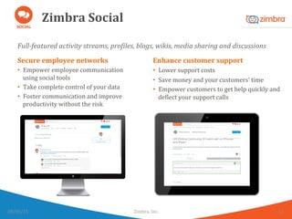 Zimbra	
  Social	
  
Full-­‐featured	
  activity	
  streams,	
  pro>iles,	
  blogs,	
  wikis,	
  media	
  sharing	
  and	
  discussions	
  
28/05/15	
   Zimbra,	
  Inc.	
  	
   11	
  
Secure	
  employee	
  networks	
  
•  Empower	
  employee	
  communication	
  
using	
  social	
  tools	
  
•  Take	
  complete	
  control	
  of	
  your	
  data	
  
•  Foster	
  communication	
  and	
  improve	
  
productivity	
  without	
  the	
  risk	
  
Enhance	
  customer	
  support	
  
•  Lower	
  support	
  costs	
  
•  Save	
  money	
  and	
  your	
  customers'	
  time	
  
•  Empower	
  customers	
  to	
  get	
  help	
  quickly	
  and	
  
deWlect	
  your	
  support	
  calls	
  
 