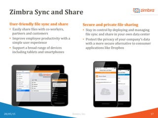 Zimbra	
  Sync	
  and	
  Share	
  
User-­‐friendly	
  Kile	
  sync	
  and	
  share	
  
•  Easily	
  share	
  Wiles	
  with	
  co-­‐workers,	
  
partners	
  and	
  customers	
  
•  Improve	
  employee	
  productivity	
  with	
  a	
  
simple	
  user	
  experience	
  	
  
•  Support	
  a	
  broad	
  range	
  of	
  devices	
  
including	
  tablets	
  and	
  smartphones	
  
28/05/15	
   Zimbra,	
  Inc.	
  	
  
Secure	
  and	
  private	
  Kile	
  sharing	
  
•  Stay	
  in	
  control	
  by	
  deploying	
  and	
  managing	
  
Wile	
  sync	
  and	
  share	
  in	
  your	
  own	
  data	
  center	
  
•  Protect	
  the	
  privacy	
  of	
  your	
  company’s	
  data	
  
with	
  a	
  more	
  secure	
  alternative	
  to	
  consumer	
  
applications	
  like	
  Dropbox	
  
17	
  
 
